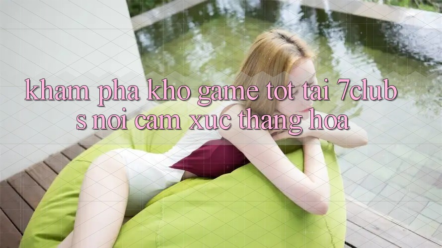Khám Phá Kho Game Tốt Tại 7clubs: Nơi Cảm Xúc Thăng Hoa