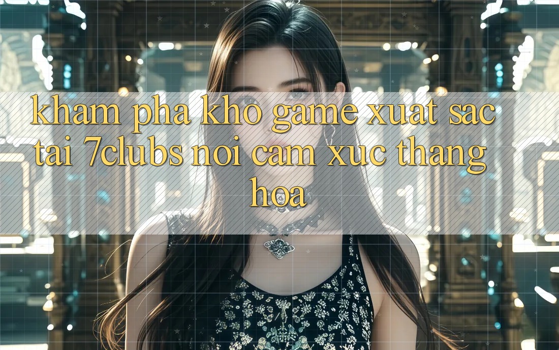 Khám Phá Kho Game Xuất sắc Tại 7clubs: Nơi Cảm Xúc Thăng Hoa