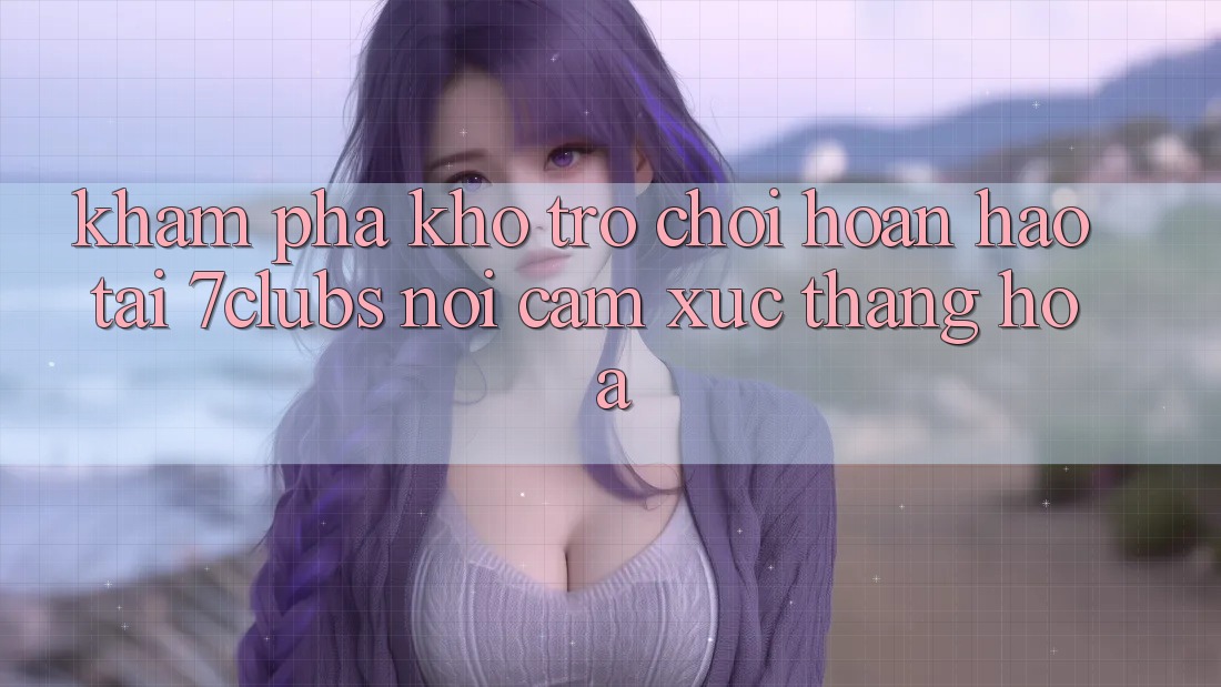 Khám Phá Kho Trò chơi Hoàn hảo Tại 7clubs: Nơi Cảm Xúc Thăng Hoa Khám Phá Kho Trò chơi Hoàn hảo Tại 7clubs: Nơi Cảm Xúc Thăng Hoa