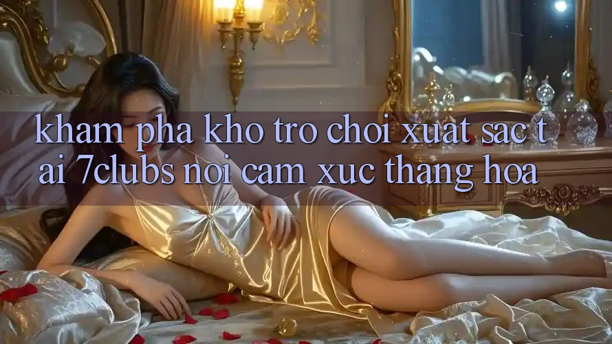 Khám Phá Kho Trò chơi Xuất sắc Tại 7clubs: Nơi Cảm Xúc Thăng Hoa