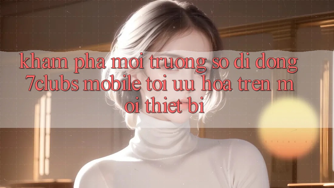 Khám phá Môi trường số di động 7clubs Mobile - Tối Ưu Hóa Trên Mọi Thiết Bị