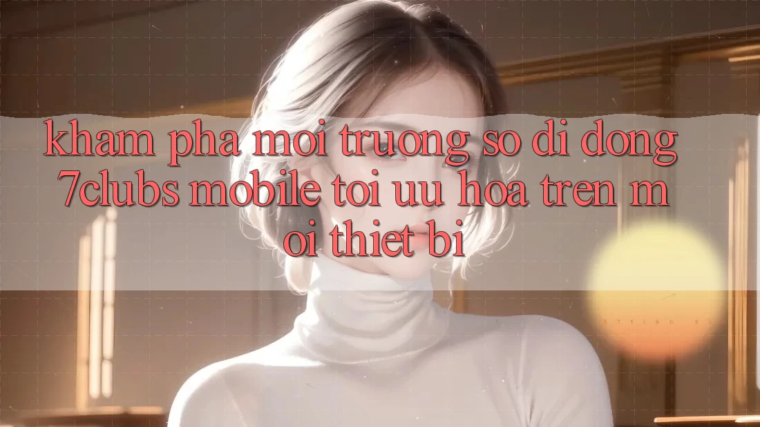 Khám phá Môi trường số di động 7clubs Mobile - Tối Ưu Hóa Trên Mọi Thiết Bị