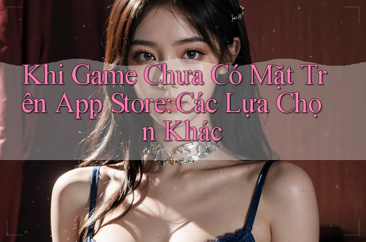 Khi Game Chưa Có Mặt Trên App Store: Các Lựa Chọn Khác