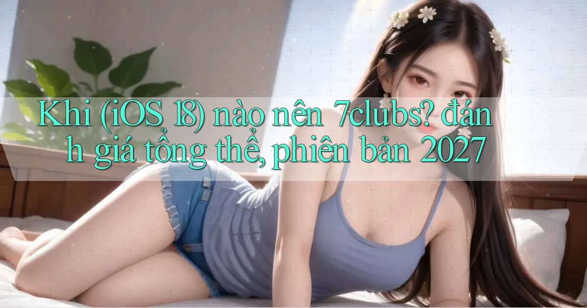 Khi (iOS 18) nào nên 7clubs đánh giá tổng thể, phiên bản 2027
