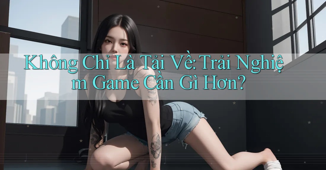 Không Chỉ Là Tải Về: Trải Nghiệm Game Cần Gì Hơn?