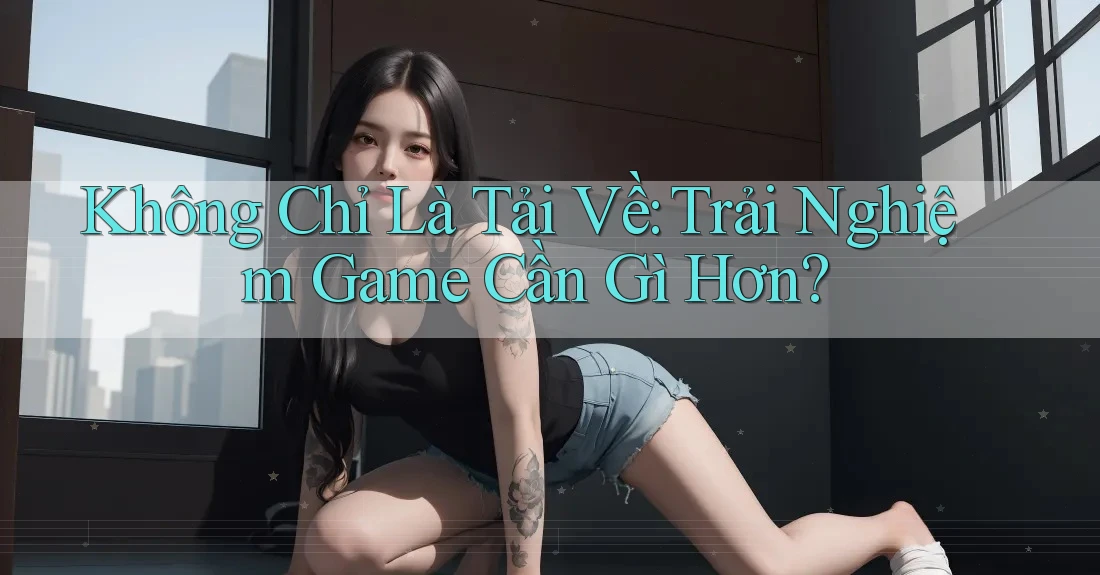 Không Chỉ Là Tải Về: Trải Nghiệm Game Cần Gì Hơn? Không Chỉ Là Tải Về: Trải Nghiệm Game Cần Gì Hơn?