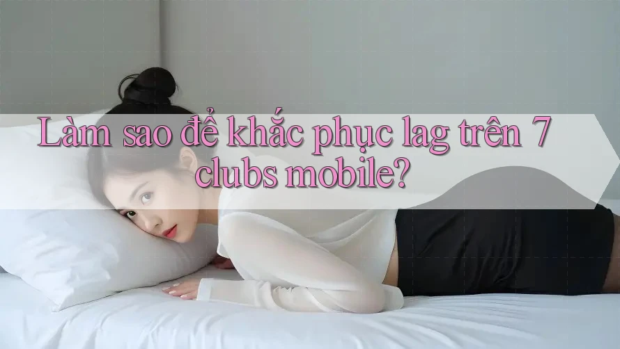 Làm sao để khắc phục lag trên 7clubs mobile? Làm sao để khắc phục lag trên 7clubs mobile?
