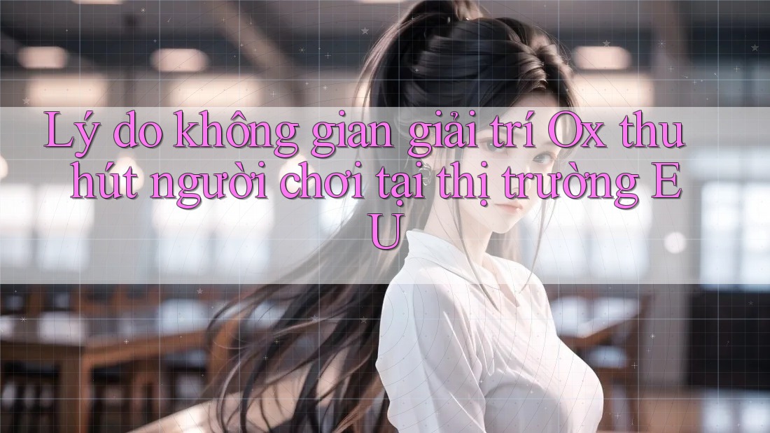 Lý do không gian giải trí Ox thu hút người chơi tại thị trường EU Lý do không gian giải trí Ox thu hút người chơi tại thị trường EU