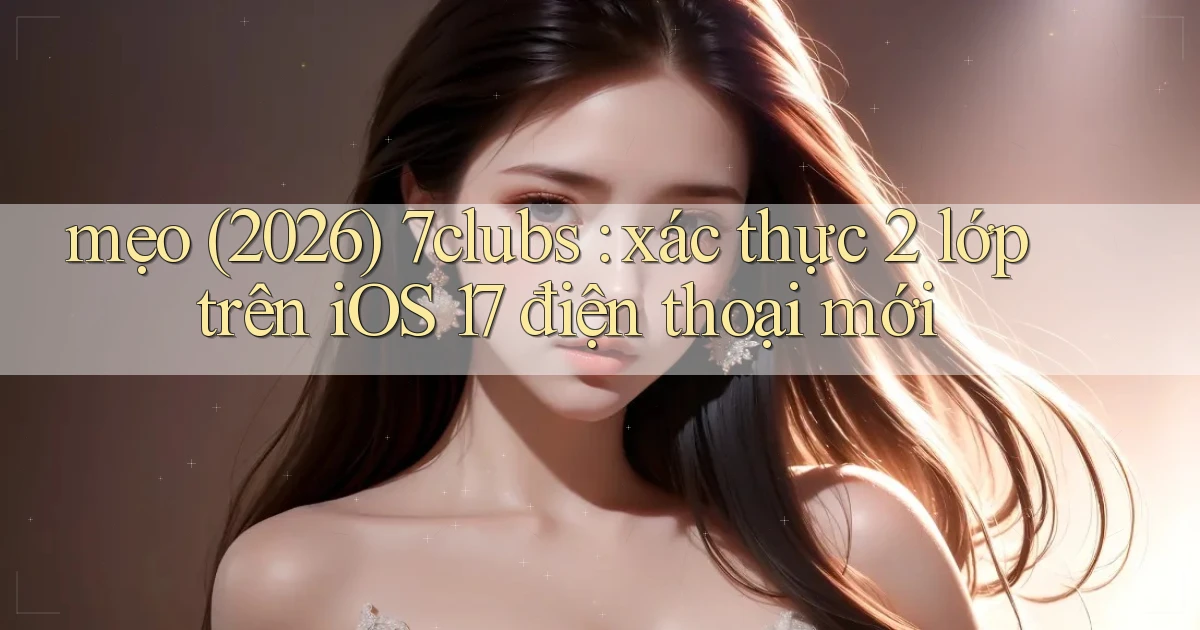 mẹo (2026) 7clubs xác thực 2 lớp trên iOS 17 điện thoại mới