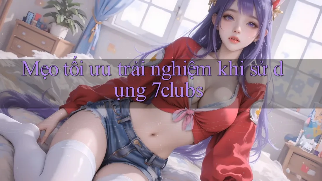 Mẹo tối ưu trải nghiệm khi sử dụng 7clubs