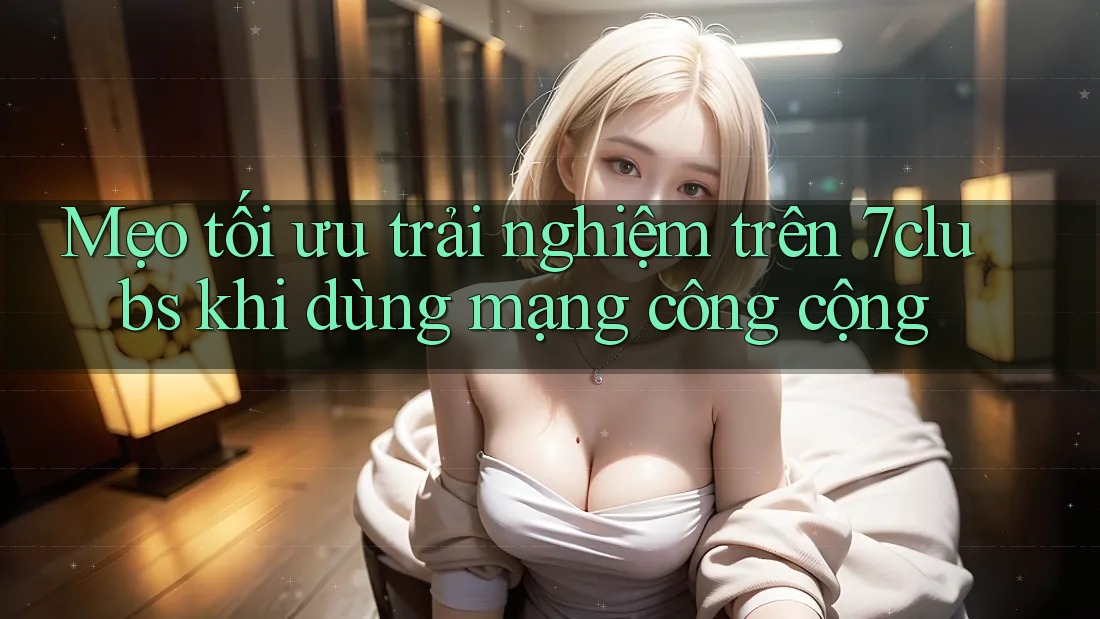 Mẹo tối ưu trải nghiệm trên 7clubs khi dùng mạng công cộng