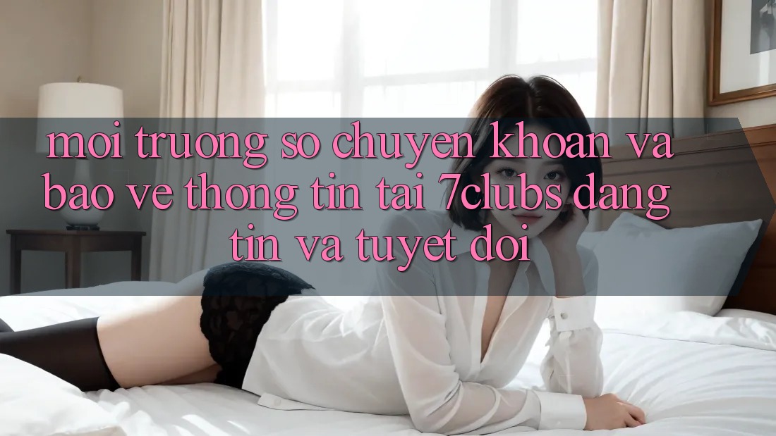 Môi trường số Chuyển khoản Và Bảo vệ thông tin Tại 7clubs: Đáng tin Và Tuyệt Đối