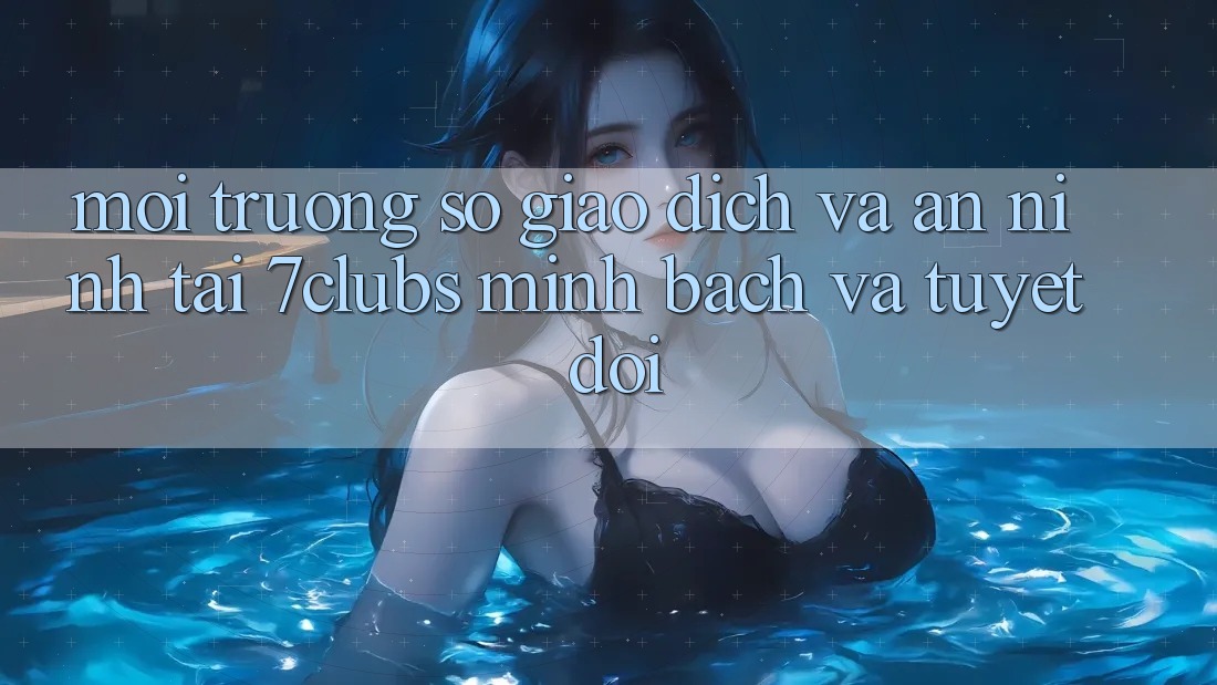 Môi trường số Giao Dịch Và An ninh Tại 7clubs: Minh Bạch Và Tuyệt Đối