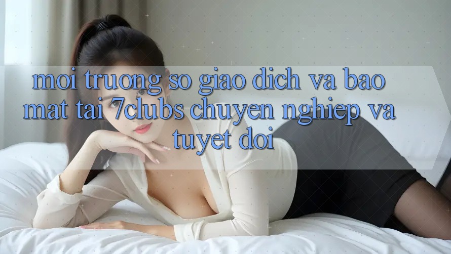 Môi trường số Giao Dịch Và Bảo Mật Tại 7clubs: Chuyên nghiệp Và Tuyệt Đối