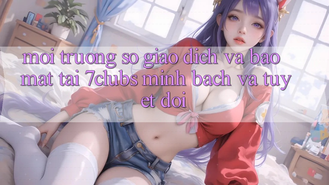 Môi trường số Giao Dịch Và Bảo Mật Tại 7clubs: Minh Bạch Và Tuyệt Đối Môi trường số Giao Dịch Và Bảo Mật Tại 7clubs: Minh Bạch Và Tuyệt Đối