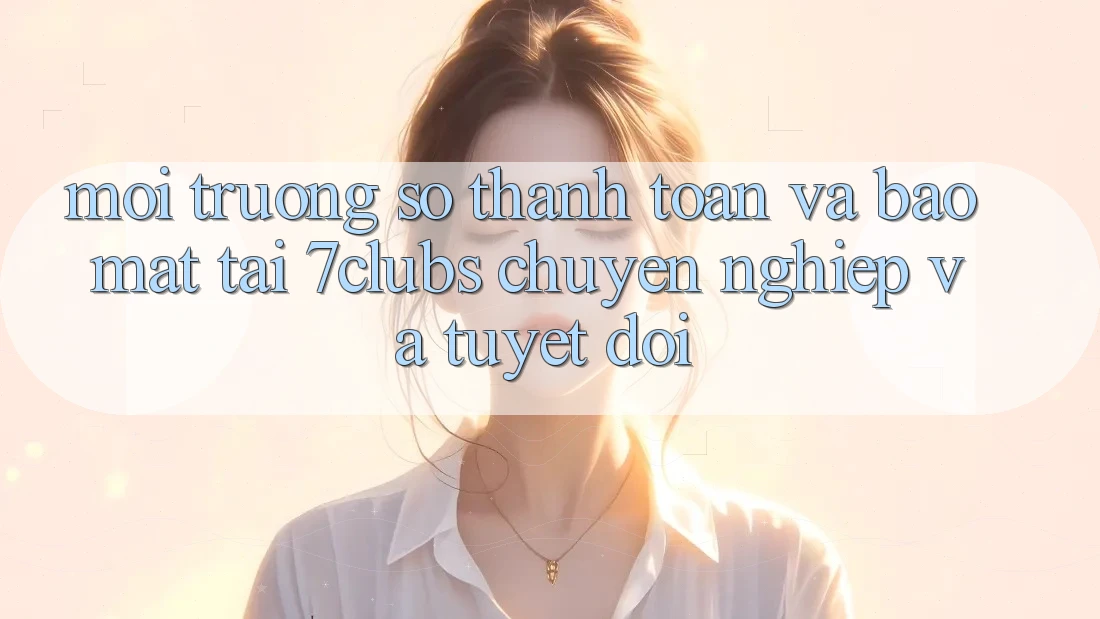 Môi trường số Thanh toán Và Bảo Mật Tại 7clubs: Chuyên nghiệp Và Tuyệt Đối