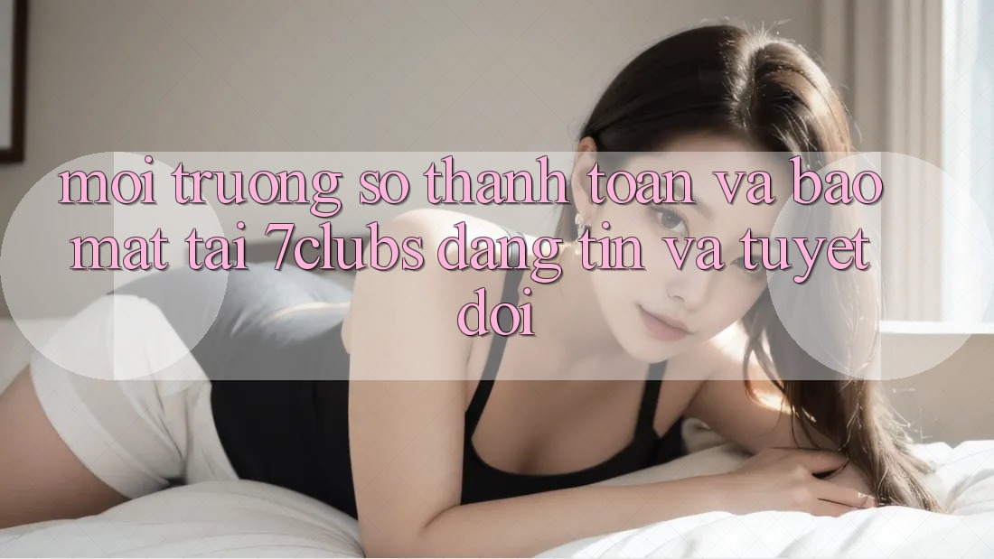 Môi trường số Thanh toán Và Bảo Mật Tại 7clubs: Đáng tin Và Tuyệt Đối