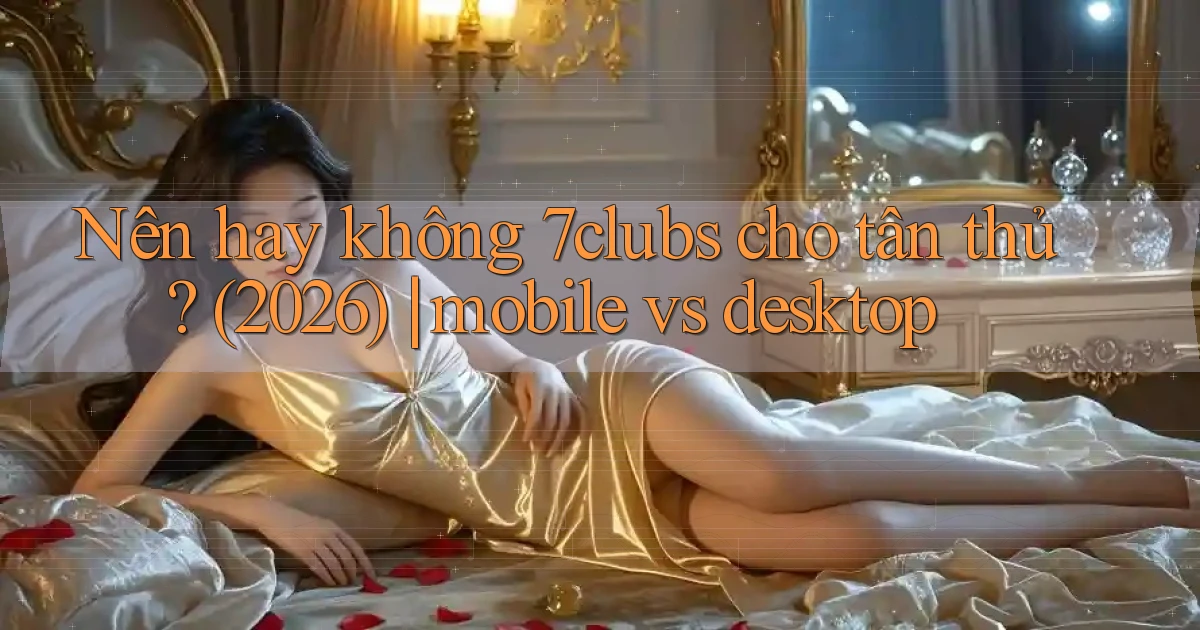 Nên hay không 7clubs cho tân thủ (2026) mobile vs desktop