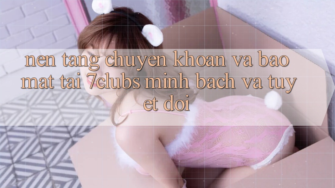 Nền tảng Chuyển khoản Và Bảo Mật Tại 7clubs: Minh Bạch Và Tuyệt Đối Nền tảng Chuyển khoản Và Bảo Mật Tại 7clubs: Minh Bạch Và Tuyệt Đối