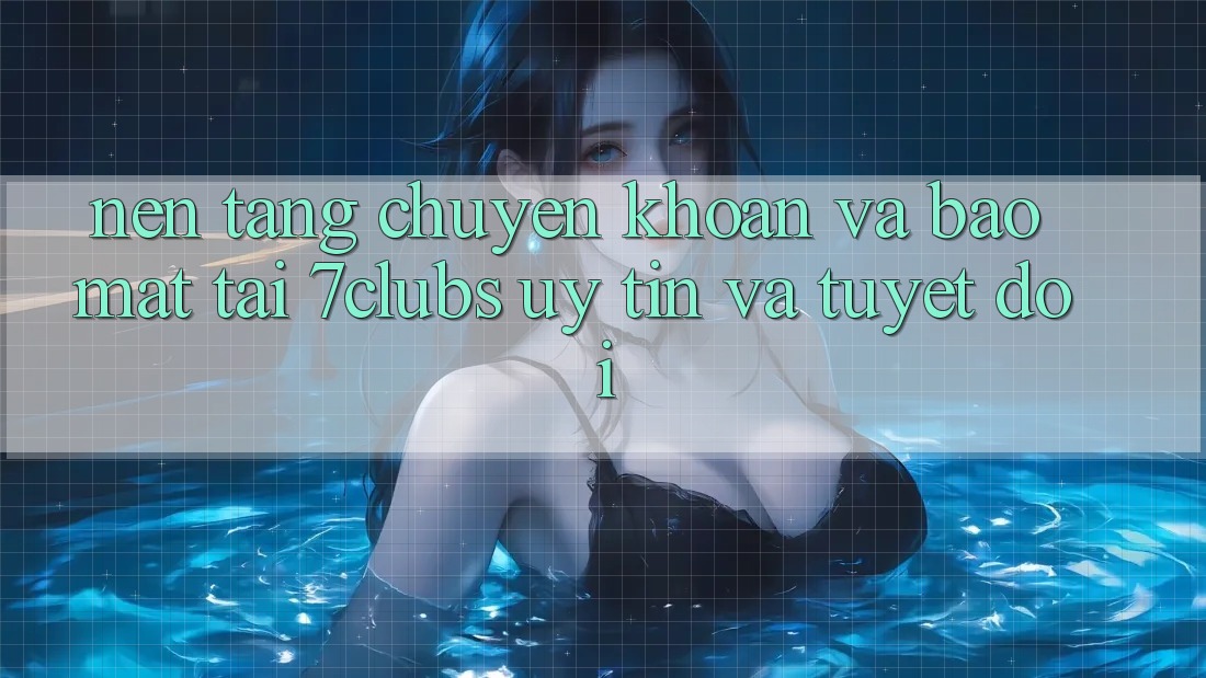 Nền tảng Chuyển khoản Và Bảo Mật Tại 7clubs: Uy tín Và Tuyệt Đối