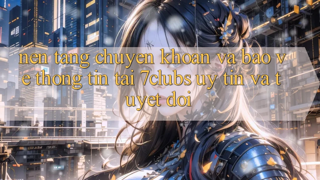Nền tảng Chuyển khoản Và Bảo vệ thông tin Tại 7clubs: Uy tín Và Tuyệt Đối