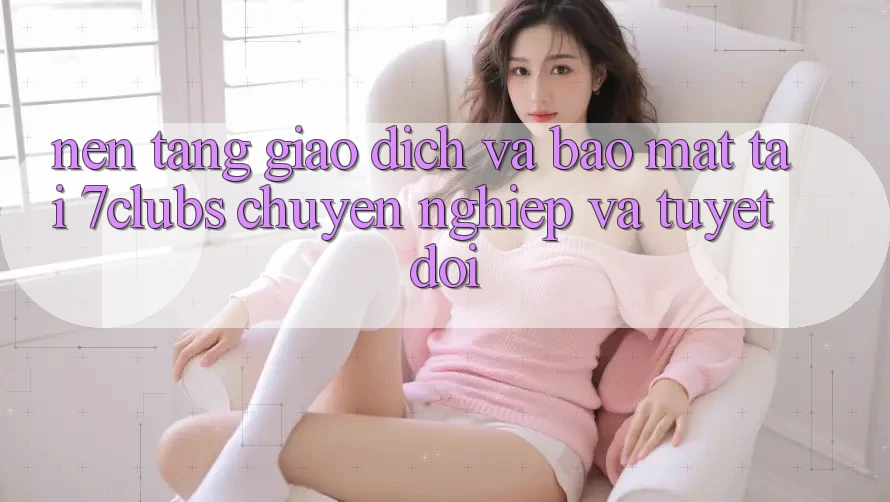 Nền tảng Giao Dịch Và Bảo Mật Tại 7clubs: Chuyên nghiệp Và Tuyệt Đối