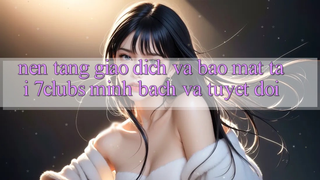 Nền tảng Giao Dịch Và Bảo Mật Tại 7clubs: Minh Bạch Và Tuyệt Đối