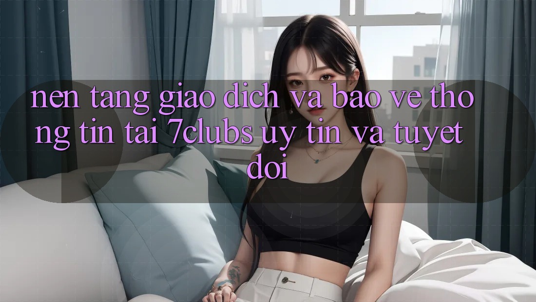 Nền tảng Giao Dịch Và Bảo vệ thông tin Tại 7clubs: Uy tín Và Tuyệt Đối