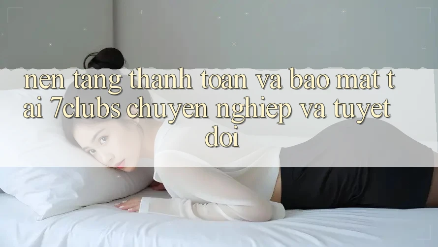 Nền tảng Thanh toán Và Bảo Mật Tại 7clubs: Chuyên nghiệp Và Tuyệt Đối