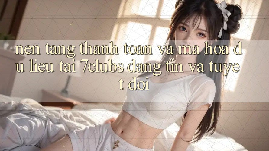 Nền tảng Thanh toán Và Mã hóa dữ liệu Tại 7clubs: Đáng tin Và Tuyệt Đối