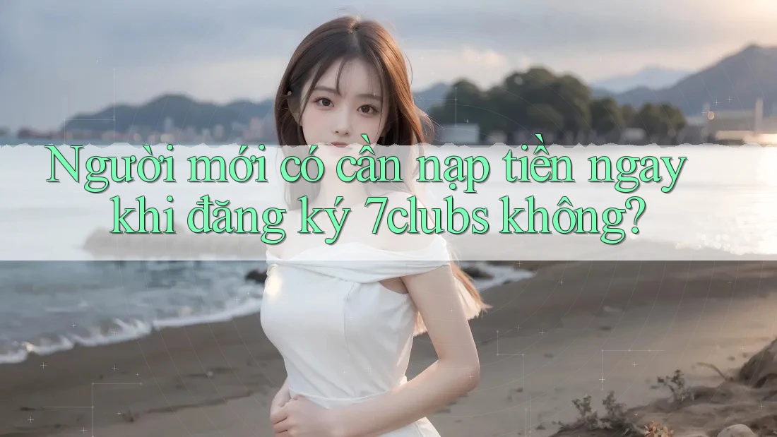 Người mới có cần nạp tiền ngay khi đăng ký 7clubs không?