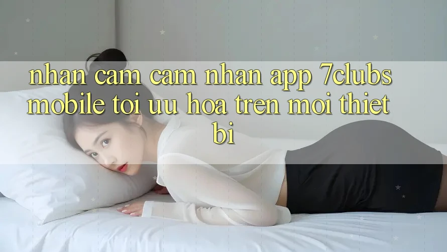 Nhận cảm cảm nhận App 7clubs Mobile - Tối Ưu Hóa Trên Mọi Thiết Bị