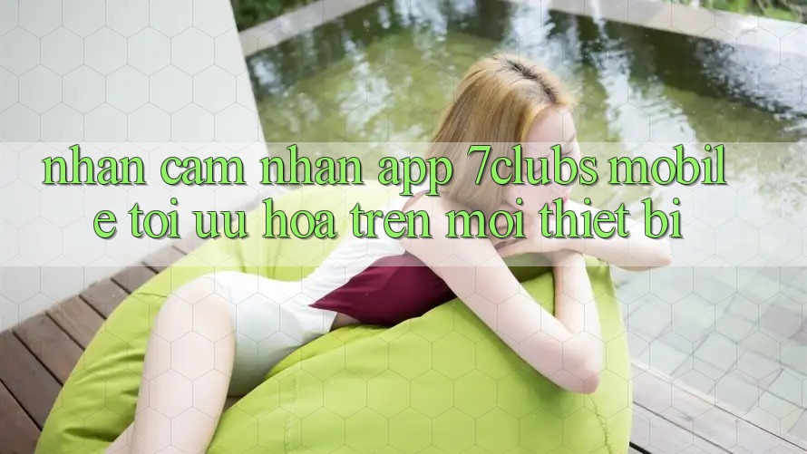 Nhận cảm nhận App 7clubs Mobile - Tối Ưu Hóa Trên Mọi Thiết Bị