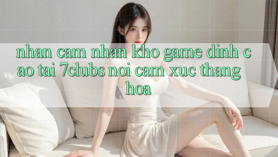 Nhận cảm nhận Kho Game Đỉnh Cao Tại 7clubs: Nơi Cảm Xúc Thăng Hoa