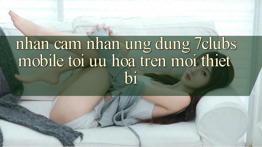 Nhận cảm nhận Ứng Dụng 7clubs Mobile - Tối Ưu Hóa Trên Mọi Thiết Bị