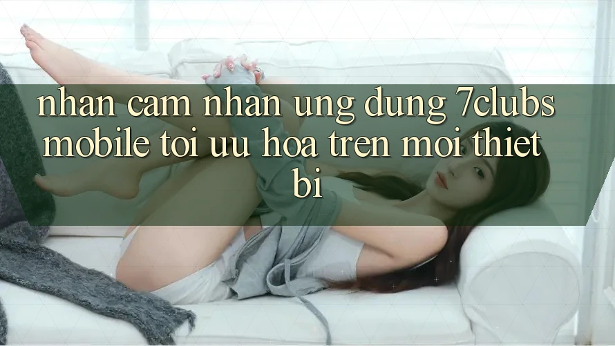Nhận cảm nhận Ứng Dụng 7clubs Mobile - Tối Ưu Hóa Trên Mọi Thiết Bị Nhận cảm nhận Ứng Dụng 7clubs Mobile - Tối Ưu Hóa Trên Mọi Thiết Bị
