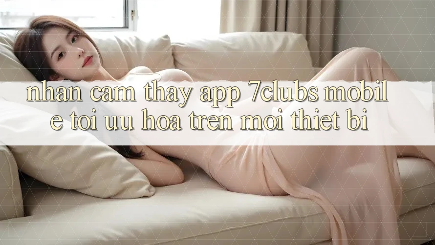 Nhận cảm thấy App 7clubs Mobile - Tối Ưu Hóa Trên Mọi Thiết Bị