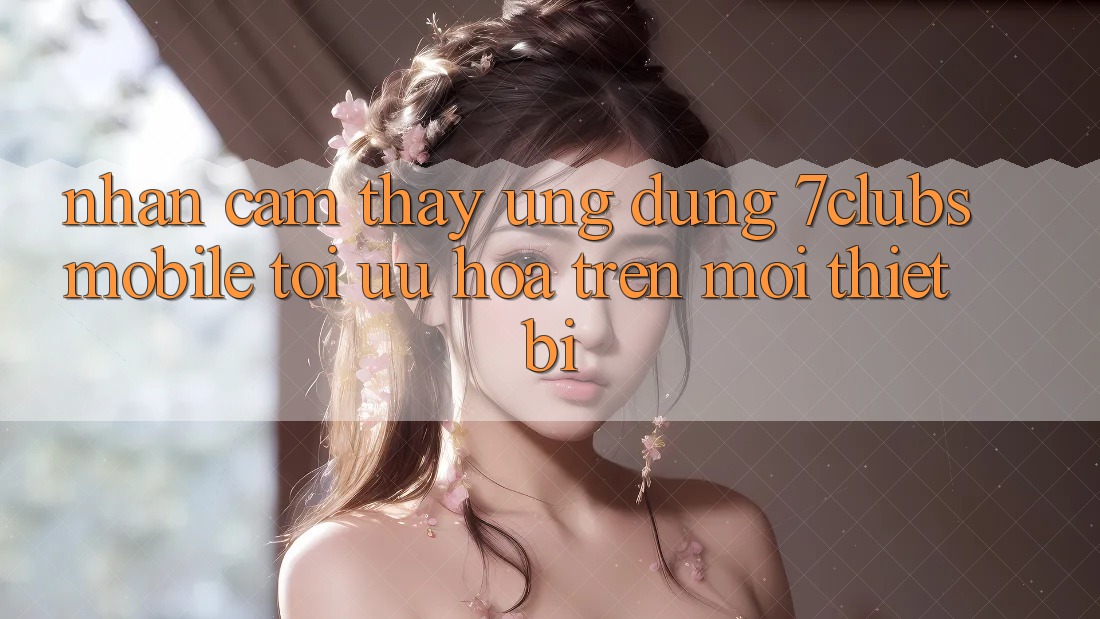 Nhận cảm thấy Ứng Dụng 7clubs Mobile - Tối Ưu Hóa Trên Mọi Thiết Bị Nhận cảm thấy Ứng Dụng 7clubs Mobile - Tối Ưu Hóa Trên Mọi Thiết Bị