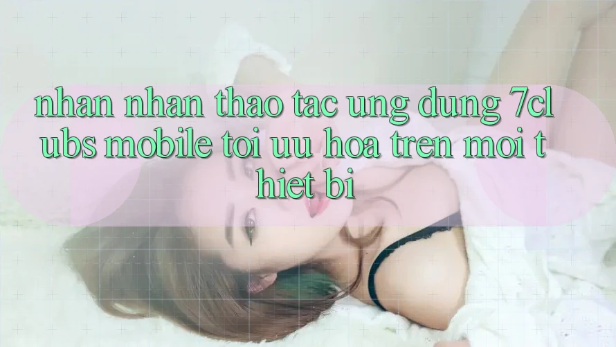 Nhận nhận thao tác Ứng Dụng 7clubs Mobile - Tối Ưu Hóa Trên Mọi Thiết Bị