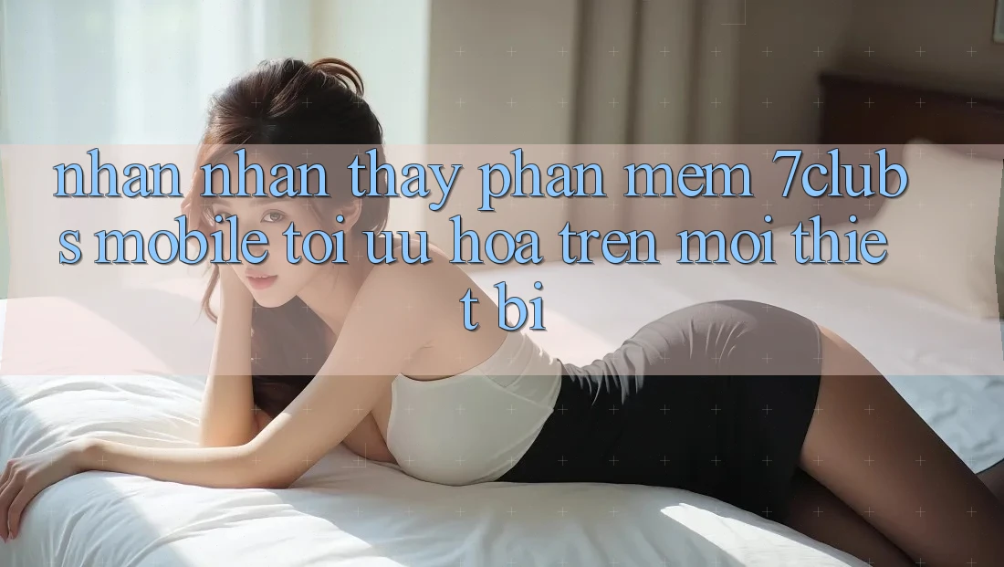 Nhận nhận thấy Phần mềm 7clubs Mobile - Tối Ưu Hóa Trên Mọi Thiết Bị