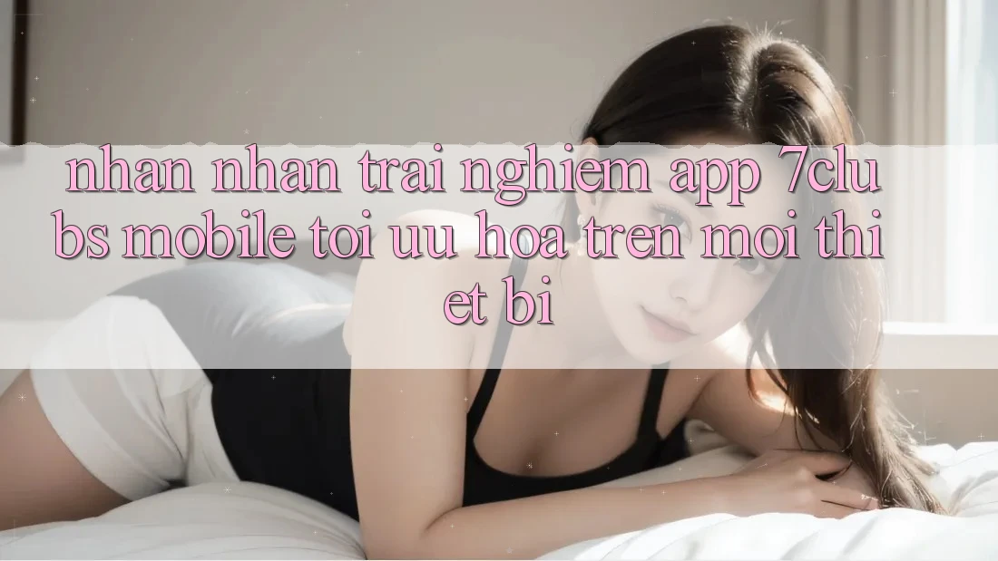 Nhận nhận trải nghiệm App 7clubs Mobile - Tối Ưu Hóa Trên Mọi Thiết Bị