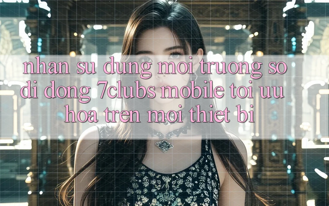 Nhận sử dụng Môi trường số di động 7clubs Mobile - Tối Ưu Hóa Trên Mọi Thiết Bị