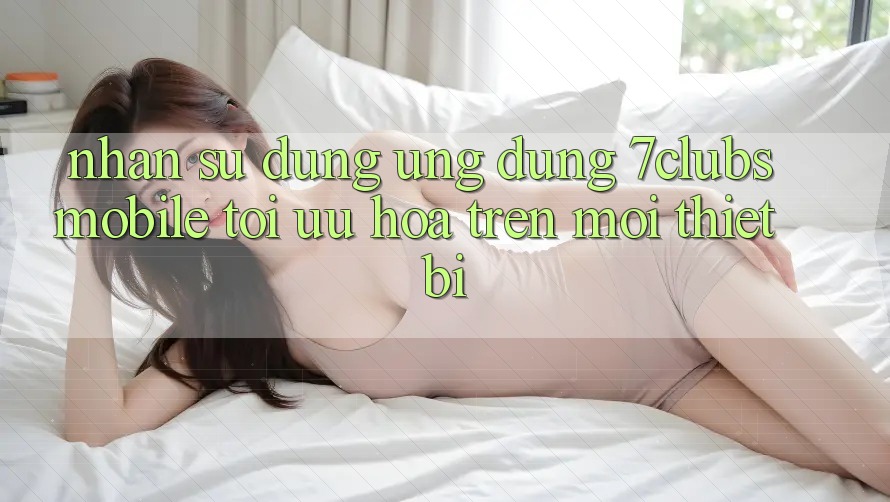 Nhận sử dụng Ứng Dụng 7clubs Mobile - Tối Ưu Hóa Trên Mọi Thiết Bị