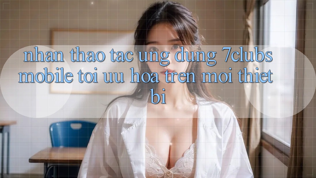 Nhận thao tác Ứng Dụng 7clubs Mobile - Tối Ưu Hóa Trên Mọi Thiết Bị