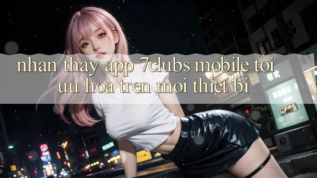 Nhận thấy App 7clubs Mobile - Tối Ưu Hóa Trên Mọi Thiết Bị Nhận thấy App 7clubs Mobile - Tối Ưu Hóa Trên Mọi Thiết Bị