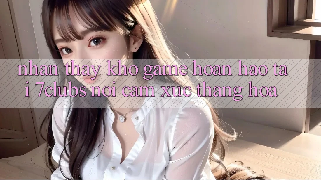 Nhận thấy Kho Game Hoàn hảo Tại 7clubs: Nơi Cảm Xúc Thăng Hoa Nhận thấy Kho Game Hoàn hảo Tại 7clubs: Nơi Cảm Xúc Thăng Hoa