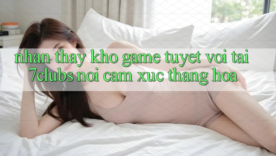 Nhận thấy Kho Game Tuyệt vời Tại 7clubs: Nơi Cảm Xúc Thăng Hoa