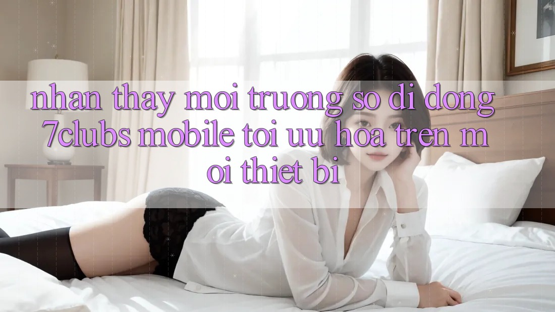 Nhận thấy Môi trường số di động 7clubs Mobile - Tối Ưu Hóa Trên Mọi Thiết Bị Nhận thấy Môi trường số di động 7clubs Mobile - Tối Ưu Hóa Trên Mọi Thiết Bị