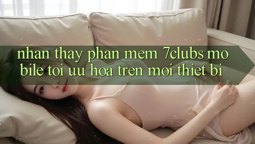 Nhận thấy Phần mềm 7clubs Mobile - Tối Ưu Hóa Trên Mọi Thiết Bị Nhận thấy Phần mềm 7clubs Mobile - Tối Ưu Hóa Trên Mọi Thiết Bị