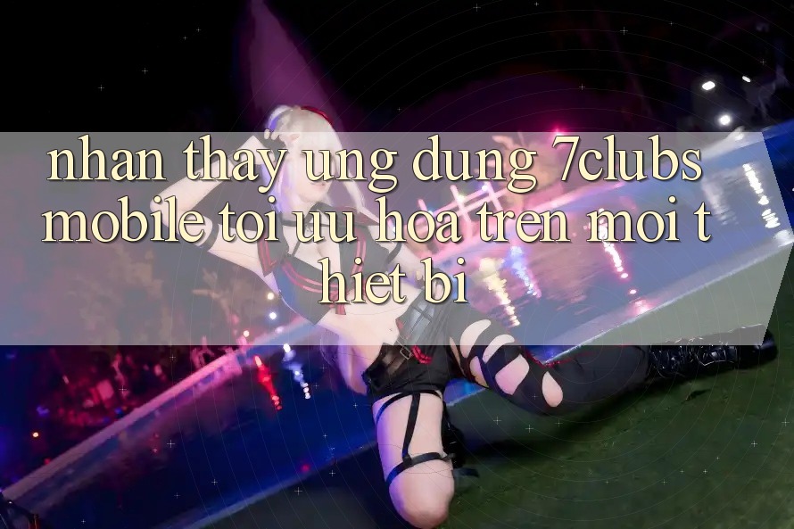 Nhận thấy Ứng Dụng 7clubs Mobile - Tối Ưu Hóa Trên Mọi Thiết Bị